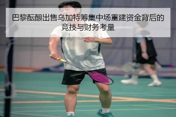 巴黎酝酿出售乌加特筹集中场重建资金背后的竞技与财务考量