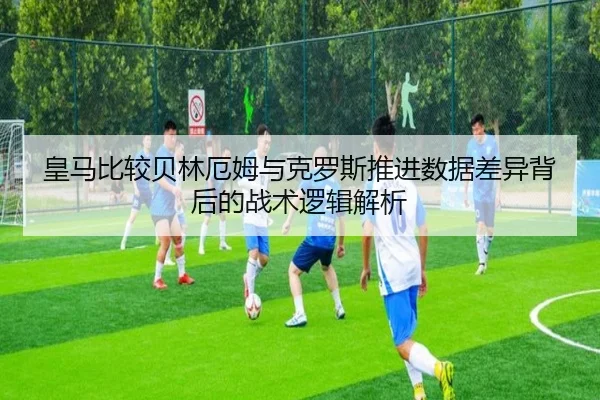 皇马比较贝林厄姆与克罗斯推进数据差异背后的战术逻辑解析