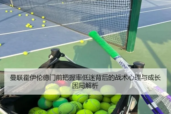 曼联霍伊伦德门前把握率低迷背后的战术心理与成长困局解析