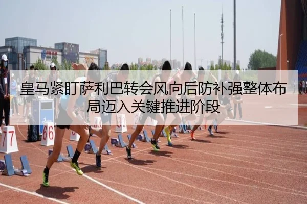 皇马紧盯萨利巴转会风向后防补强整体布局迈入关键推进阶段