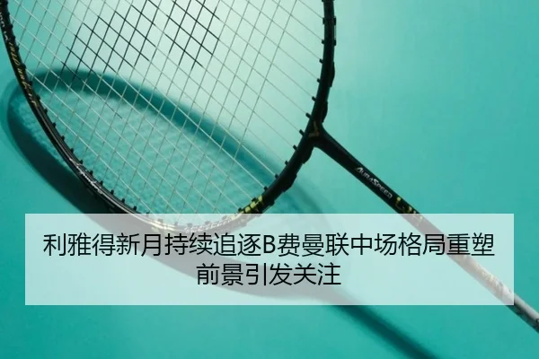 利雅得新月持续追逐B费曼联中场格局重塑前景引发关注